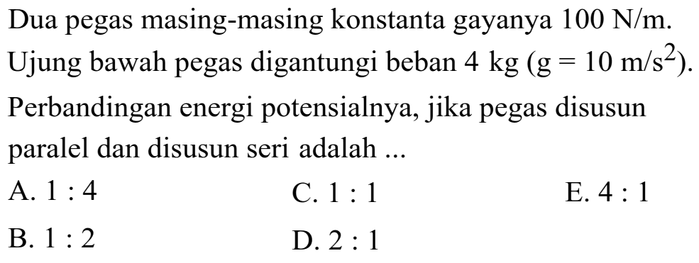 Dua pegas masing-masing konstanta gayanya 100 N/m. Ujung bawah pegas digantungi beban 4 kg (g = 10 m/s^2). Perbandingan energi potensialnya, jika pegas disusun paralel dan disusun seri adalah 
