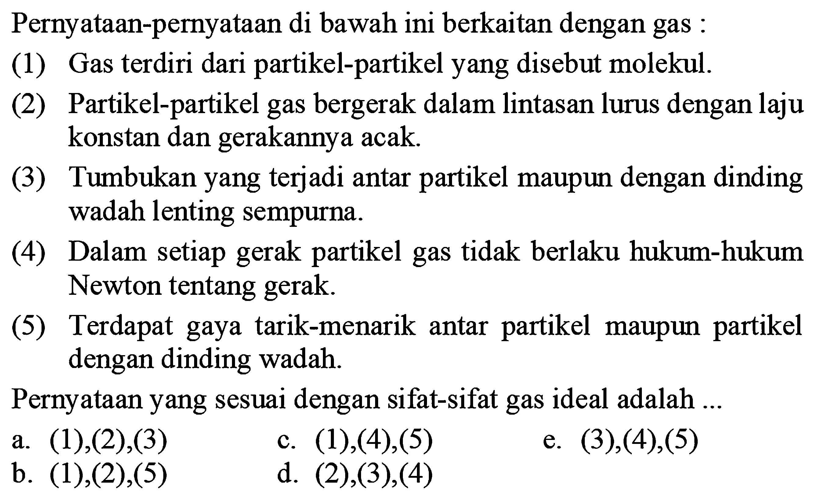 Pernyataan-pernyataan di bawah ini berkaitan dengan gas : (1) Gas terdiri dari partikel-partikel yang disebut molekul. (2) Partikel-partikel gas bergerak dalam lintasan lurus dengan laju konstan dan gerakannya acak. (3) Tumbukan yang terjadi antar partikel maupun dengan dinding wadah lenting sempurna. (4) Dalam setiap gerak partikel gas tidak berlaku hukum-hukum Newton tentang gerak. (5) Terdapat gaya tarik-menarik antar partikel maupun partikel dengan dinding wadah. Pernyataan yang sesuai dengan sifat-sifat gas ideal adalah ... a. (1),(2),(3) b. (1),(2),(5) c. (1),(4),(5) d. (2),(3),(4) e. (3),(4),(5) 