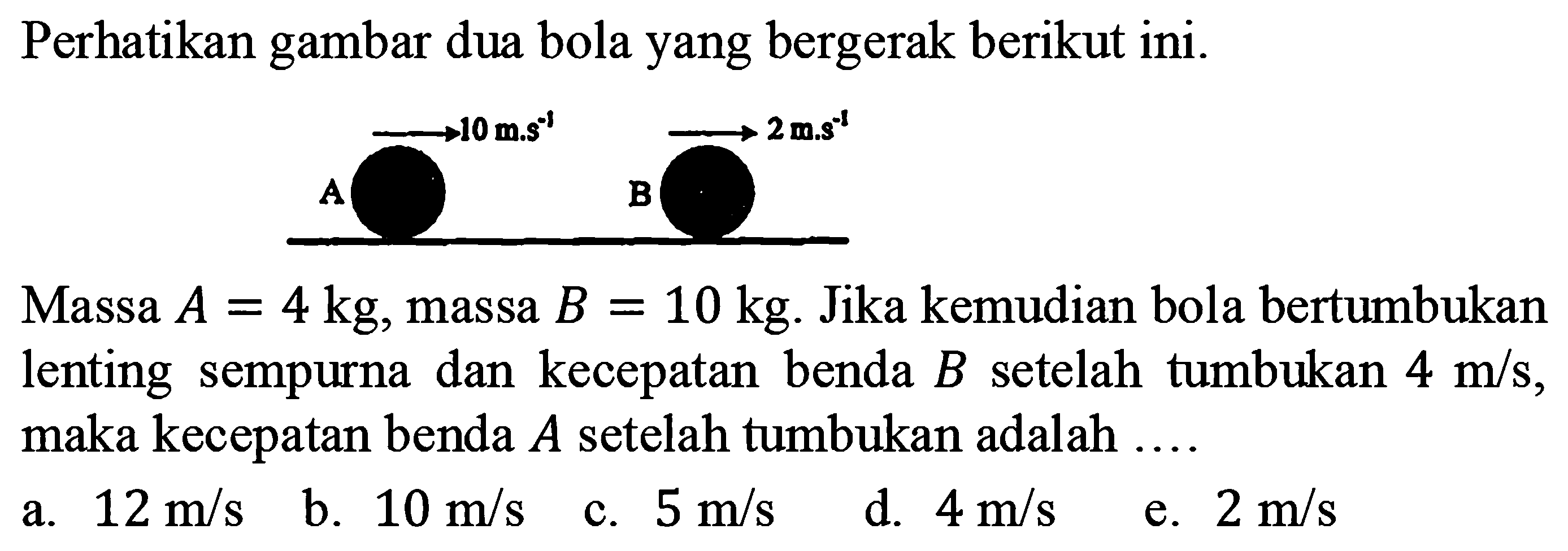 Perhatikan gambar dua bola yang bergerak berikut ini.
Massa  A=4 kg , massa  B=10 kg . Jika kemudian bola bertumbukan lenting sempurna dan kecepatan benda  B  setelah tumbukan  4 m / s , maka kecepatan benda  A  setelah tumbukan adalah ....
a.  12 m / s 
b.  10 m / s 
c.  5 m / s 
d.  4 m / s 
e.  2 m / s 