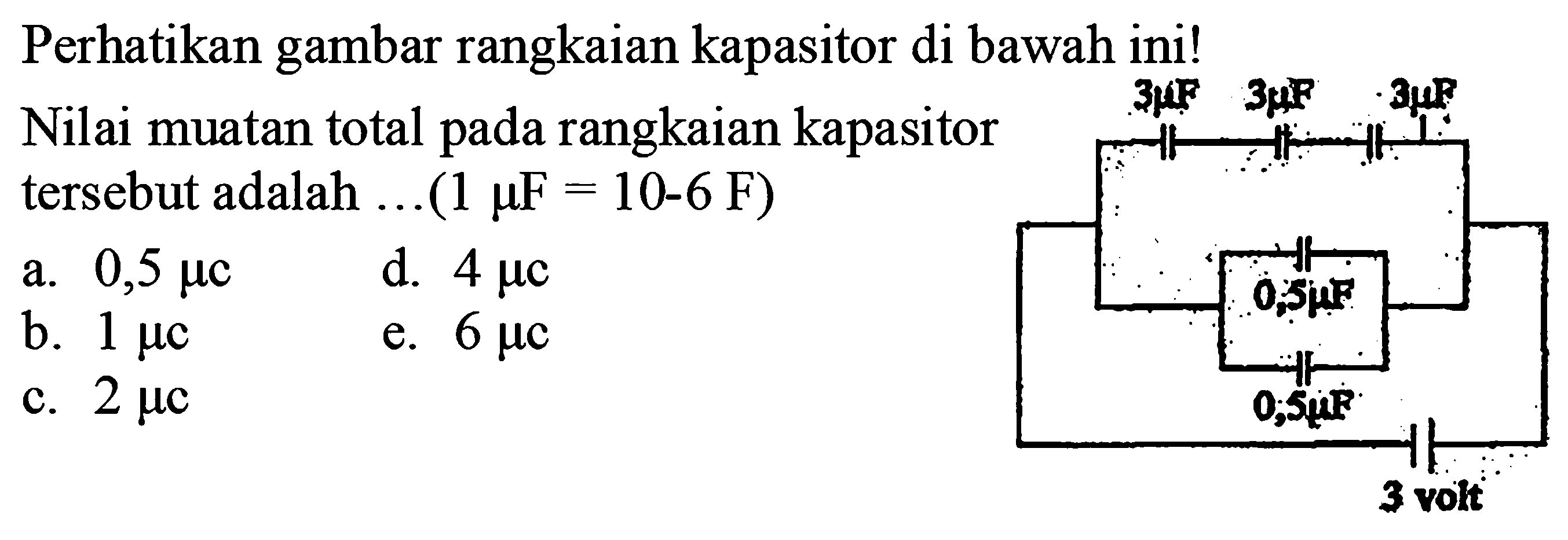 Perhatikan gambar rangkaian kapasitor di bawah ini! Nilai muatan total pada rangkaian kapasitor tersebut adalah ... (1 mikro F = 10^(-6) F) 
a. 0,5 mikro C d. 4 mikro C b. 1 mikro C e. 6 mikro C c. 2 mikro C 
3 mikro F 3 mikro F 3 mikro F 0,5 mikro F 0,5 mikro F 3 volt 