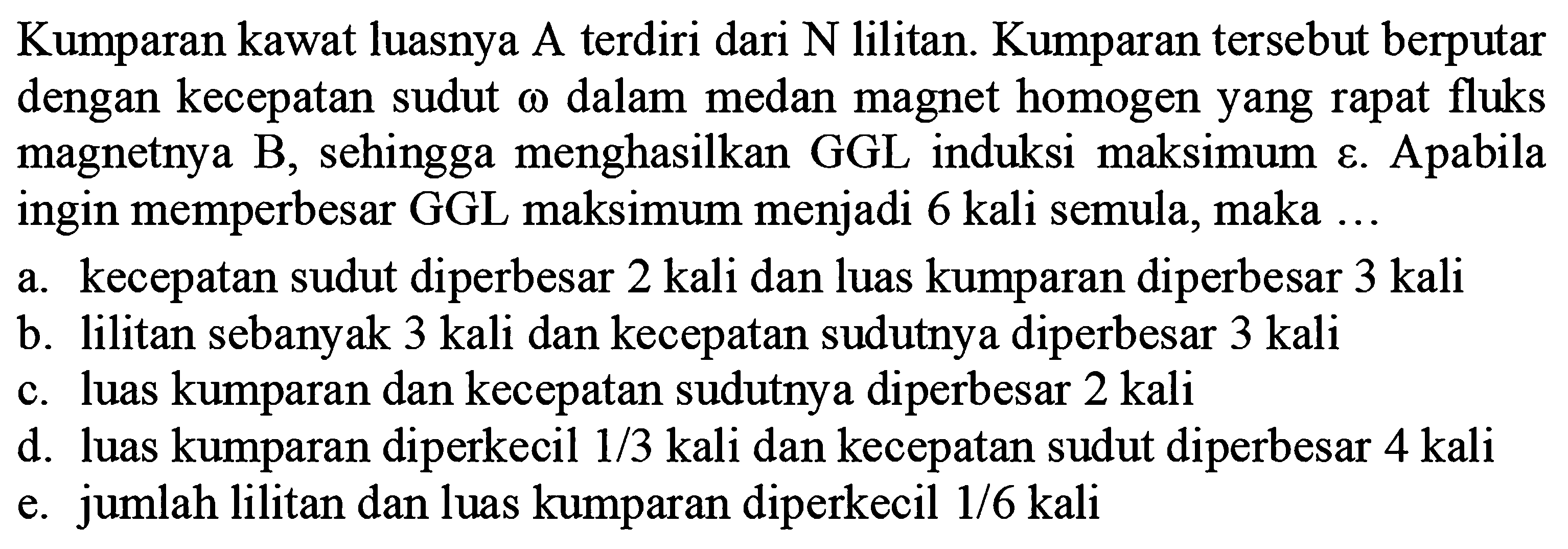 Kumparan kawat luasnya A terdiri dari N lilitan. Kumparan tersebut berputar dengan kecepatan sudut  \omega  dalam medan magnet homogen yang rapat fluks magnetnya B, sehingga menghasilkan GGL induksi maksimum. Apabila ingin memperbesar GGL maksimum menjadi 6 kali semula, maka ...