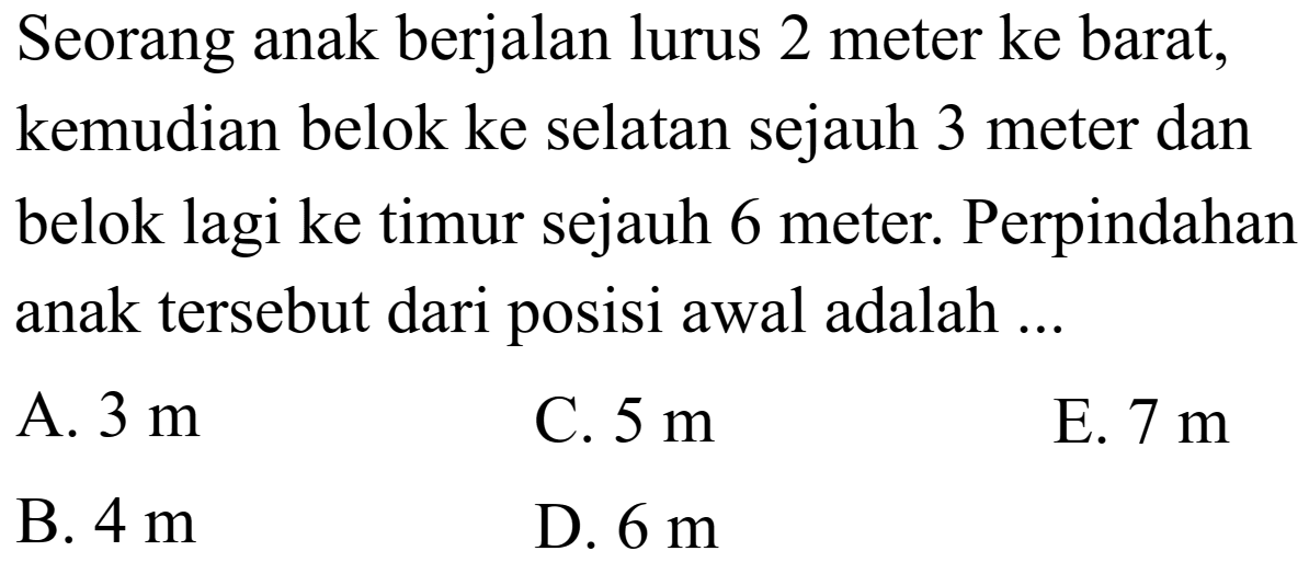 Seorang anak berjalan lurus 2 meter ke barat, kemudian belok ke selatan sejauh 3 meter dan belok lagi ke timur sejauh 6 meter. Perpindahan anak tersebut dari posisi awal adalah ...