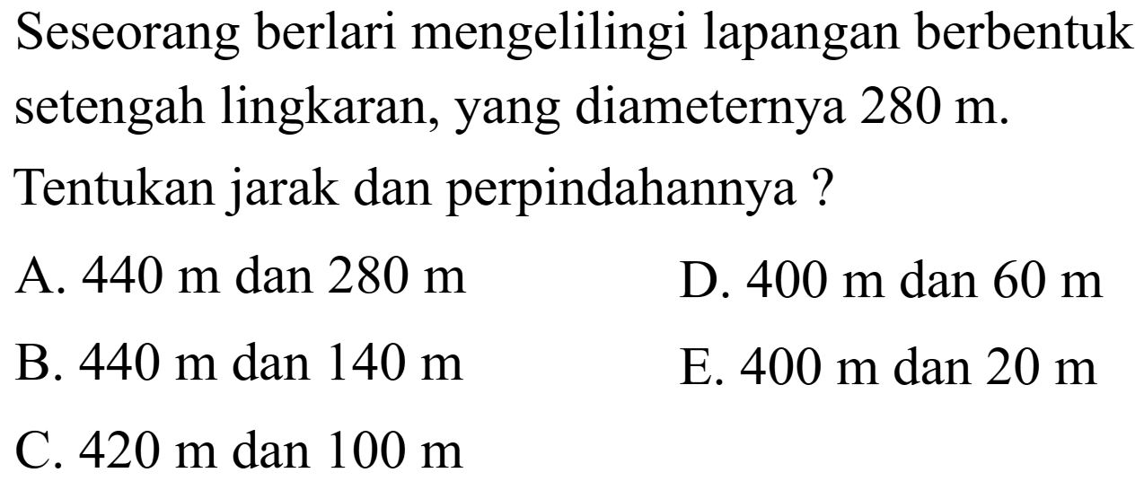 Seseorang berlari mengelilingi lapangan berbentuk setengah lingkaran, yang diameternya  280 m . Tentukan jarak dan perpindahannya ?
