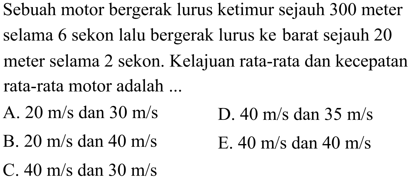 Sebuah motor bergerak lurus ketimur sejauh 300 meter selama 6 sekon lalu bergerak lurus ke barat sejauh 20 meter selama 2 sekon. Kelajuan rata-rata dan kecepatan rata-rata motor adalah ...