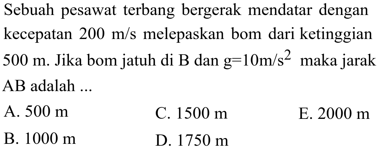 Sebuah pesawat terbang bergerak mendatar dengan kecepatan 200 m/s melepaskan bom dari ketinggian 500 m. Jika bom jatuh di B dan g=10 m/s^2 maka jarak AB adalah ...