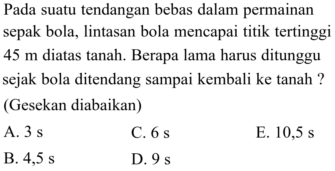 Pada suatu tendangan bebas dalam permainan sepak bola, lintasan bola mencapai titik tertinggi 45 m diatas tanah. Berapa lama harus ditunggu sejak bola ditendang sampai kembali ke tanah ? (Gesekan diabaikan) 
