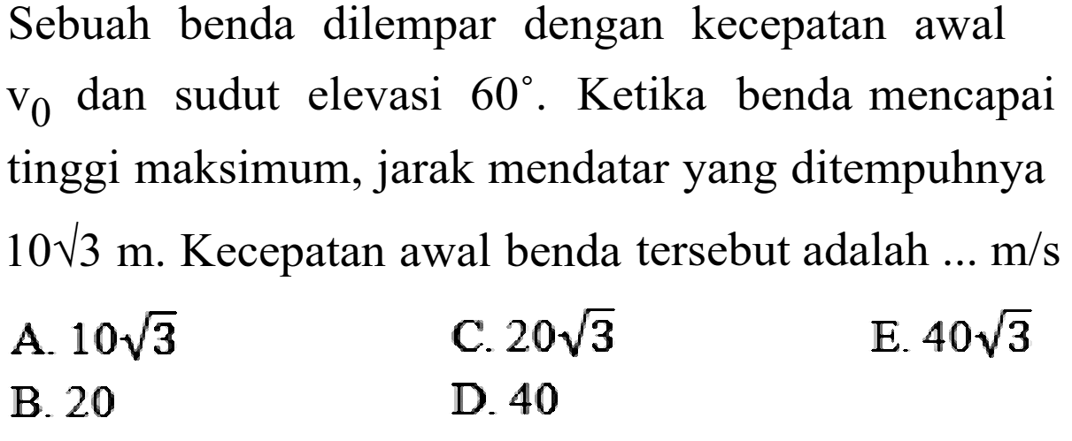 Sebuah benda dilempar dengan kecepatan awal  v0  dan sudut elevasi  60. Ketika benda mencapai tinggi maksimum, jarak mendatar yang ditempuhnya  10 akar(3) m . Kecepatan awal benda tersebut adalah ...  m/s 