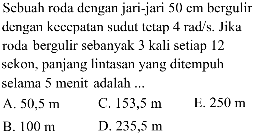 Sebuah roda dengan jari-jari  50 cm  bergulir dengan kecepatan sudut tetap  4 rad/s . Jika roda bergulir sebanyak 3 kali setiap 12 sekon, panjang lintasan yang ditempuh selama 5 menit adalah ...