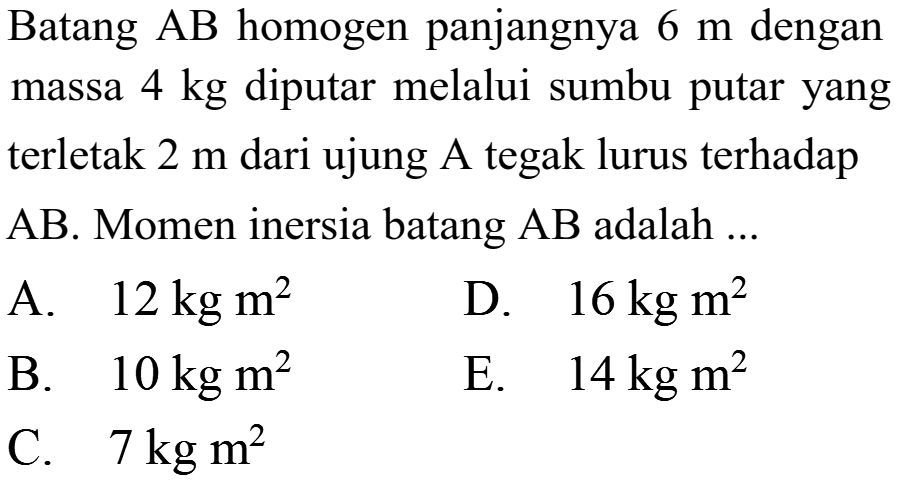 Batang AB homogen panjangnya 6 m dengan massa 4 kg diputar melalui sumbu putar yang terletak 2 m dari ujung A tegak lurus terhadap AB. Momen inersia batang AB adalah ... 