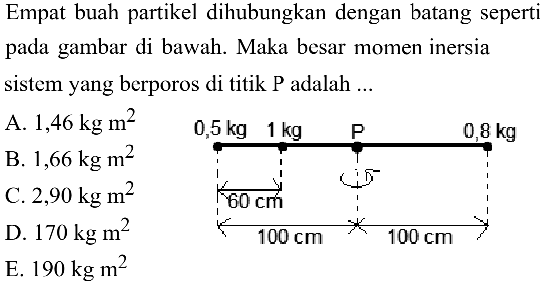 Empat buah partikel dihubungkan dengan batang seperti pada gambar di bawah. Maka besar momen inersia sistem yang berporos di titik  P adalah  ... 0,5 kg 1 kg P 0,8 kg 60 cm 100 cm 100 cm 