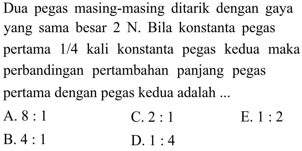 Dua pegas masing-masing ditarik dengan gaya yang sama besar 2 N. Bila konstanta pegas pertama 1/4 kali konstanta pegas kedua maka perbandingan pertambahan panjang pegas pertama dengan pegas kedua adalah ... A. 8:1 C. 2:1 E. 1:2 B. 4:1 D. 1:4