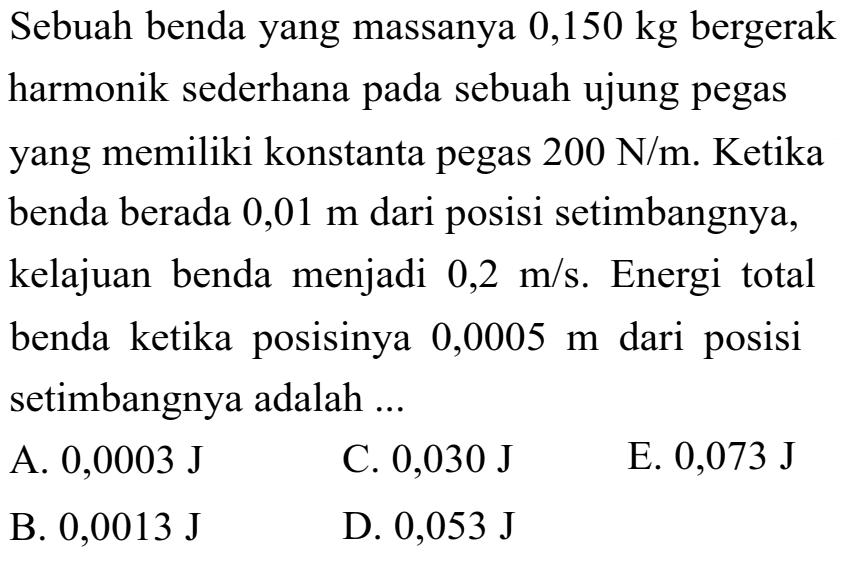 Sebuah benda yang massanya  0,150 kg  bergerak harmonik sederhana pada sebuah ujung pegas yang memiliki konstanta pegas  200 ~N / m . Ketika benda berada  0,01 m  dari posisi setimbangnya, kelajuan benda menjadi  0,2 m / s . Energi total benda ketika posisinya  0,0005 m  dari posisi setimbangnya adalah ...
A.  0,0003 ~J 
C.  0,030 ~J 
E.  0,073 ~J 
B.  0,0013 ~J 
D.  0,053 ~J 