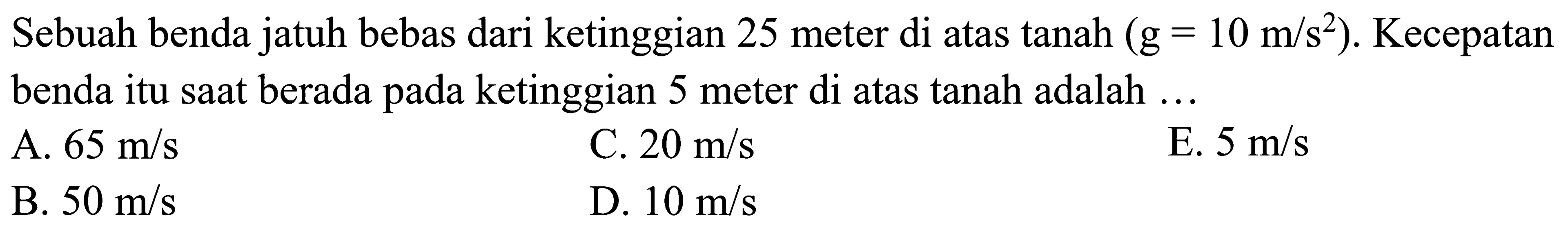 Sebuah benda jatuh bebas dari ketinggian 25 meter di atas tanah  (g=10 m / s^2) . Kecepatan benda itu sAt berada pada ketinggian 5 meter di atas tanah adalah  ... 
A.  65 m / s 
C.  20 m / s 
E.  5 m / s 
B.  50 m / s 
D.  10 m / s 