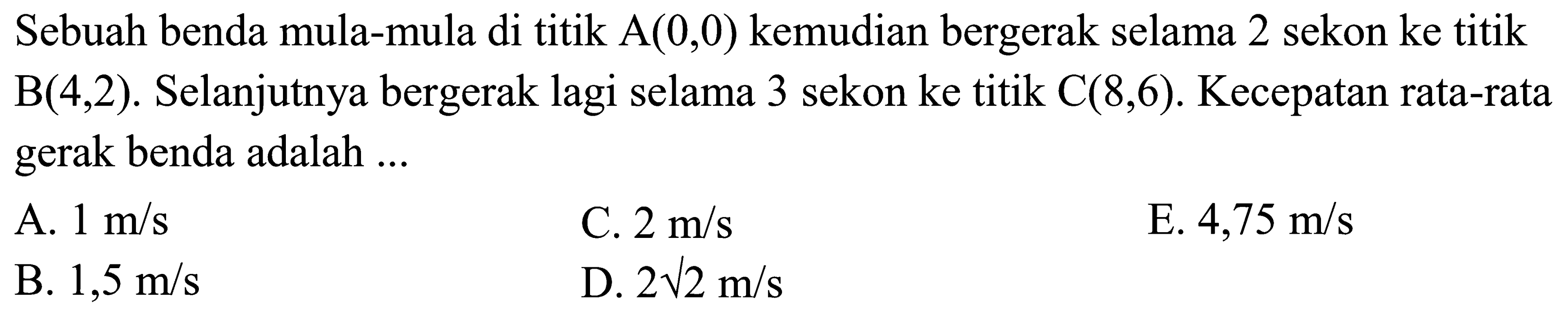 Sebuah benda mula-mula di titik A(0,0) kemudian bergerak selama 2 sekon ke titik B(4,2). Selanjutnya bergerak lagi selama 3 sekon ke titik C(8,6). Kecepatan rata-rata gerak benda adalah ... 