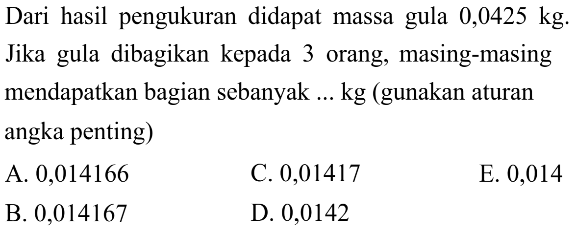 Dari hasil pengukuran didapat massa gula 0,0425 kg. Jika gula dibagikan kepada 3 orang, masing-masing mendapatkan bagian sebanyak ... kg (gunakan aturan angka penting) 