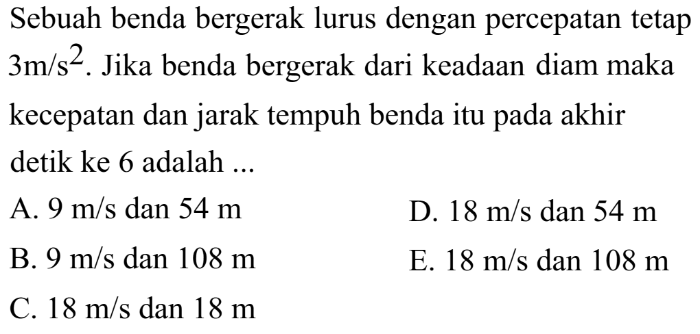 Sebuah benda bergerak lurus dengan percepatan tetap 3 m/s^2. Jika benda bergerak dari keadaan diam maka kecepatan dan jarak tempuh benda itu pada akhir detik ke 6 adalah ... 