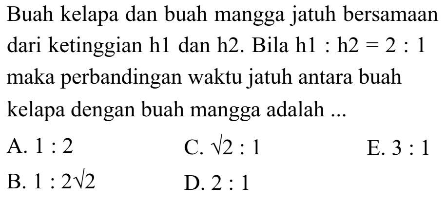 Buah kelapa dan buah mangga jatuh bersamaan dari ketinggian h1 dan h2. Bila h1:h2=2:1 maka perbandingan waktu jatuh antara buah kelapa dengan buah mangga adalah ... 