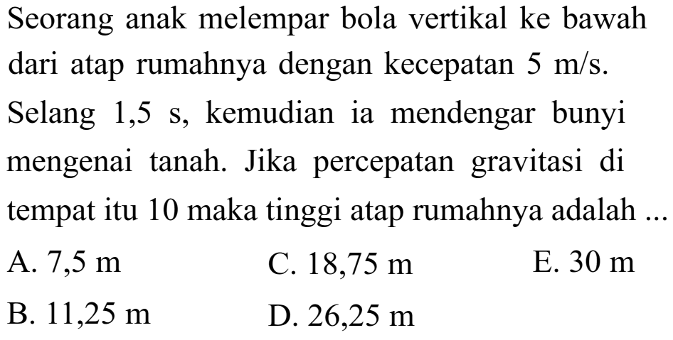 Seorang anak melempar bola vertikal ke bawah dari atap rumahnya dengan kecepatan 5 m/s. Selang 1,5 s, kemudian ia mendengar bunyi mengenai tanah. Jika percepatan gravitasi di tempat itu 10 maka tinggi atap rumahnya adalah