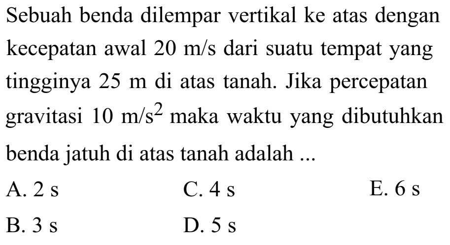 Sebuah benda dilempar vertikal ke atas dengan kecepatan awal 20 m/s dari suatu tempat yang tingginya  5 m di atas tanah. Jika percepatan gravitasi  10 m/s^2 maka waktu yang dibutuhkan benda jatuh di atas tanah adalah ...