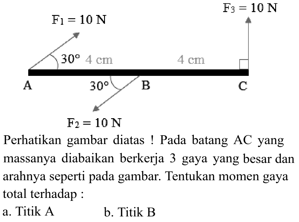 F1 = 10 N F3 = 10 N 30 4 cm 4 cm A 30 B C F2 = 10 N Perhatikan gambar diatas ! Pada batang AC yang massanya diabaikan bekerja 3 gaya yang besar dan arahnya seperti pada gambar: Tentukan momen gaya total terhadap : a. Titik A b. Titik B 