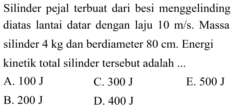 Silinder pejal terbuat dari besi menggelinding diatas lantai datar dengan laju 10 m/s. Massa silinder 4 kg dan berdiameter 80 cm. Energi kinetik total silinder tersebut adalah ...