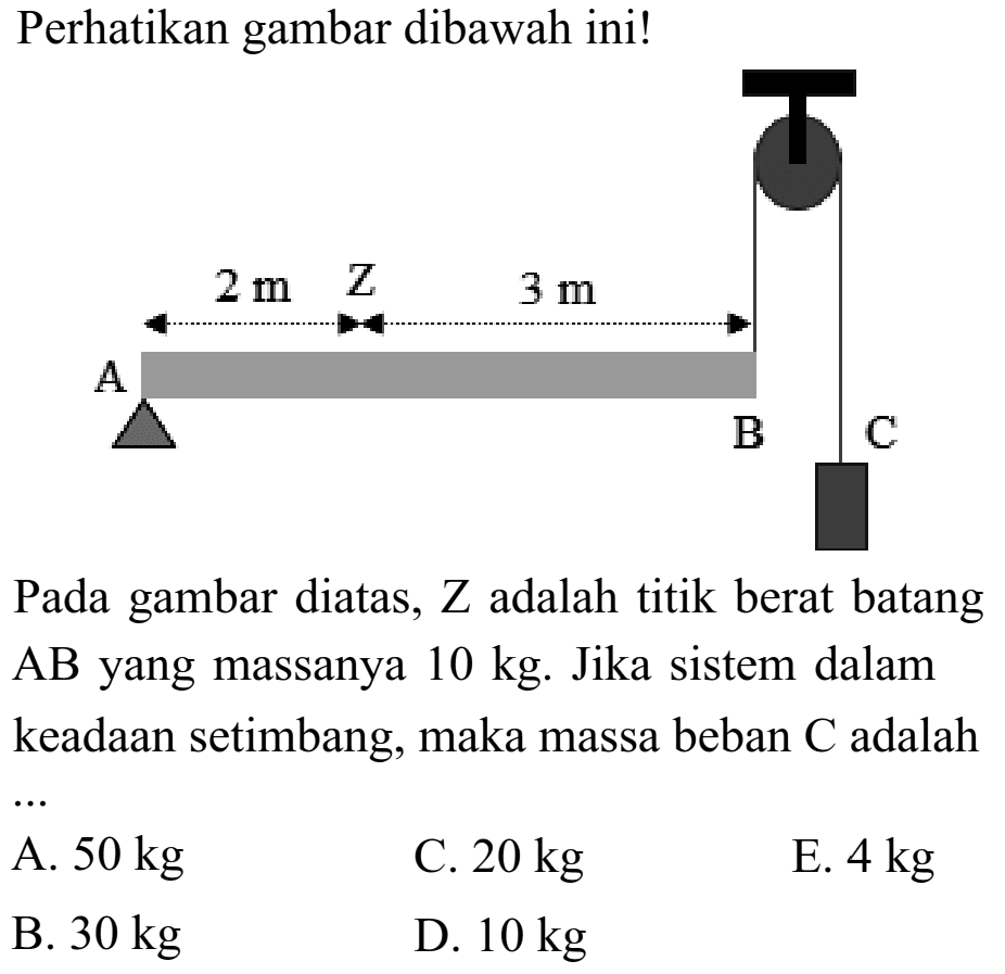 Perhatikan gambar dibawah ini! A 2m Z 3 m B C Pada gambar diatas, Z adalah titik berat batang AB yang massanya 10 kg. Jika sistem dalam keadaan setimbang, maka massa beban C adalah