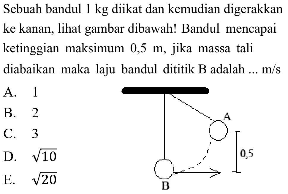 Sebuah bandul  1 kg  diikat dan kemudian digerakkan ke kanan, lihat gambar dibawah! Bandul mencapai ketinggian maksimum  0,5 m , jika massa tali diabaikan maka laju bandul dititik B adalah ...  m / s 
A. 1
2
D.  akar(10) 
E.  akar(20) 