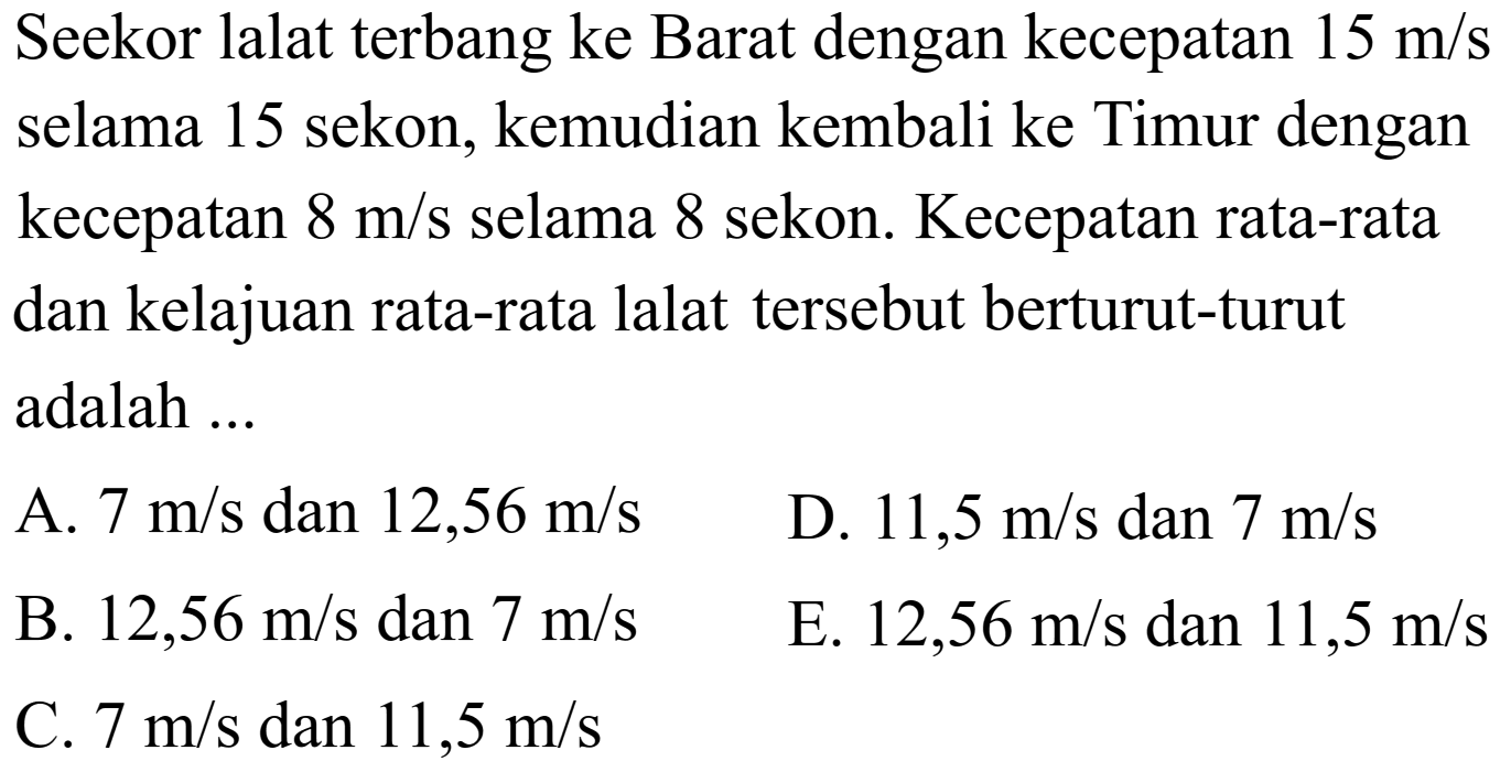 Seekor lalat terbang ke Barat dengan kecepatan 15 m/s selama 15 sekon, kemudian kembali ke Timur dengan kecepatan 8 m/s selama 8 sekon. Kecepatan rata-rata dan kelajuan rata-rata lalat tersebut berturut-turut adalah ...