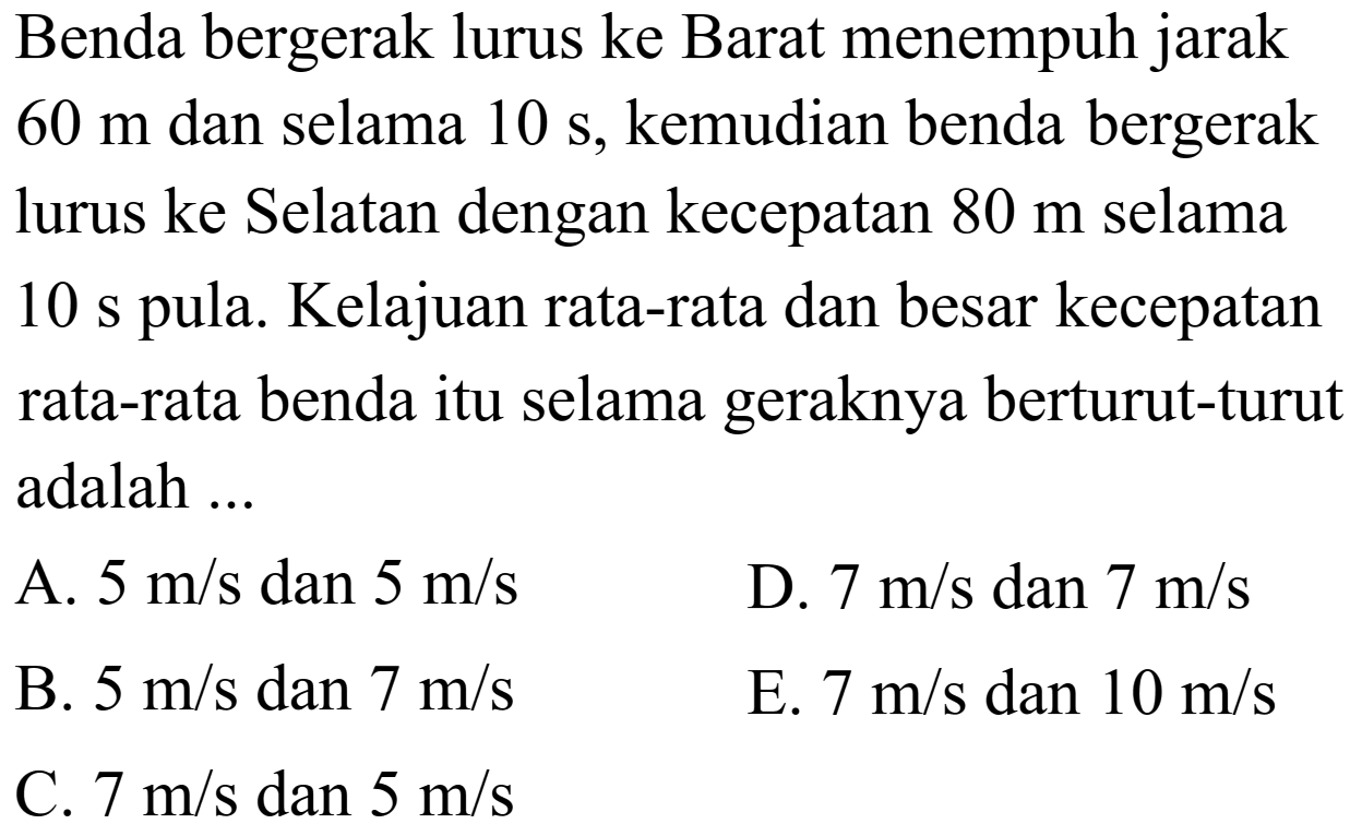Benda bergerak lurus ke Barat menempuh jarak  60 m  dan selama  10 s , kemudian benda bergerak lurus ke Selatan dengan kecepatan  80 m  selama 10 s pula. Kelajuan rata-rata dan besar kecepatan rata-rata benda itu selama geraknya berturut-turut adalah ...