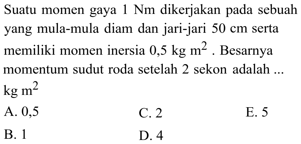 Suatu momen gaya 1 Nm dikerjakan pada sebuah yang mula-mula diam dan jari-jari 50 cm serta memiliki momen inersia 0,5 kg m^2. Besarnya momentum sudut roda setelah 2 sekon adalah ... kg m^2 