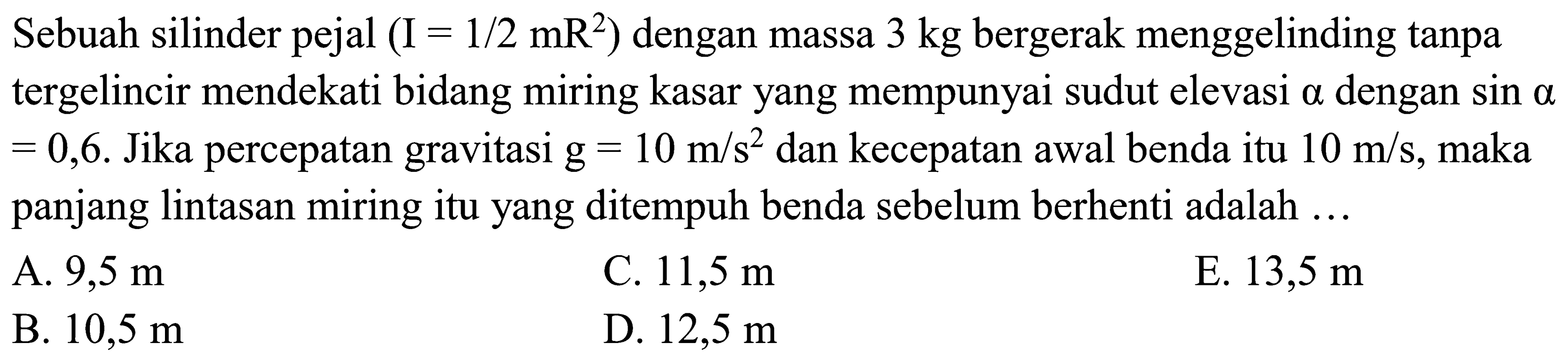 Sebuah silinder pejal (I=1/2 mR^2) dengan massa 3 kg bergerak menggelinding tanpa tergelincir mendekati bidang miring kasar yang mempunyai sudut elevasi alpha dengan sin alpha =0,6. Jika percepatan gravitasi g=10 m/s^2 dan kecepatan awal benda itu 10 m/s, maka panjang lintasan miring itu yang ditempuh benda sebelum berhenti adalah ...