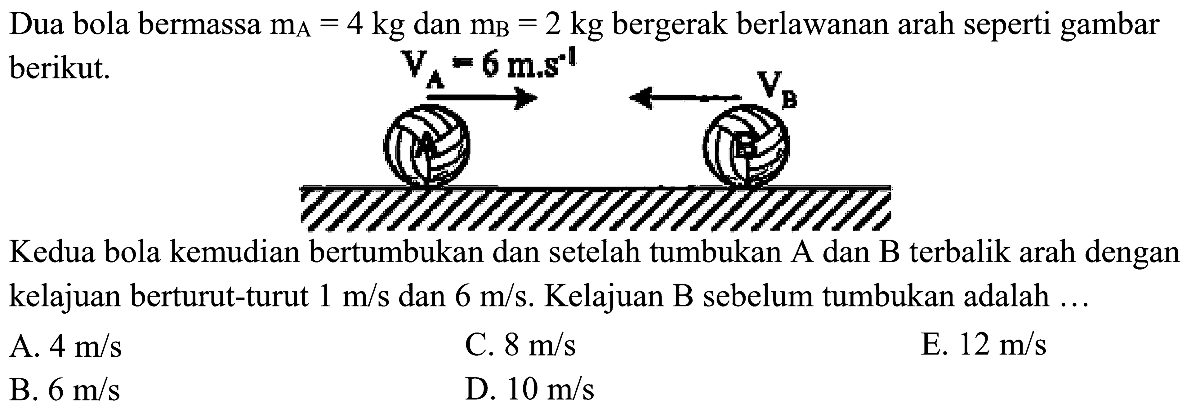 Dua bola bermassa  m_(A)=4 kg  dan  m_(B)=2 kg  bergerak berlawanan arah seperti gambar berikut.

Kedua bola kemudian bertumbukan dan setelah tumbukan A dan B terbalik arah dengan kelajuan berturut-turut  1 m / s  dan  6 m / s . Kelajuan B sebelum tumbukan adalah ...
A.  4 m / s 
C.  8 m / s 
E.  12 m / s 
B.  6 m / s 
D.  10 m / s 