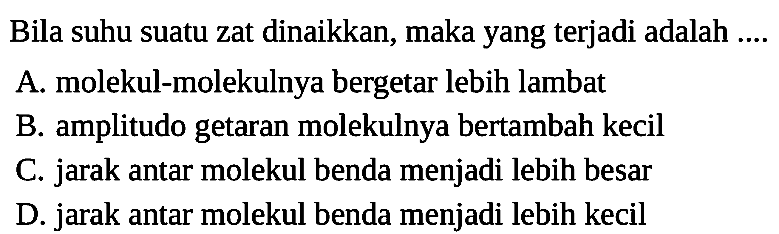 Bila suhu suatu zat dinaikkan, maka yang terjadi adalah ....
A. molekul-molekulnya bergetar lebih lambat
B. amplitudo getaran molekulnya bertambah kecil
C. jarak antar molekul benda menjadi lebih besar
D. jarak antar molekul benda menjadi lebih kecil