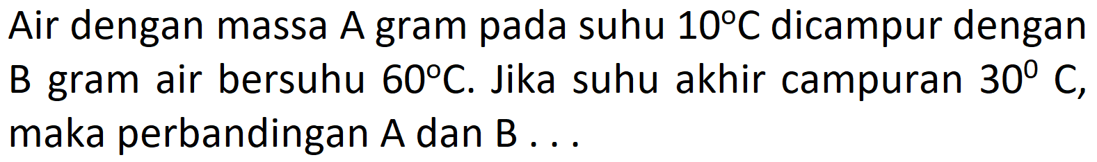 Air dengan massa A gram pada suhu 10 C dicampur dengan B gram air bersuhu 60 C. Jika suhu akhir campuran 30 C, maka perbandingan A dan B ...