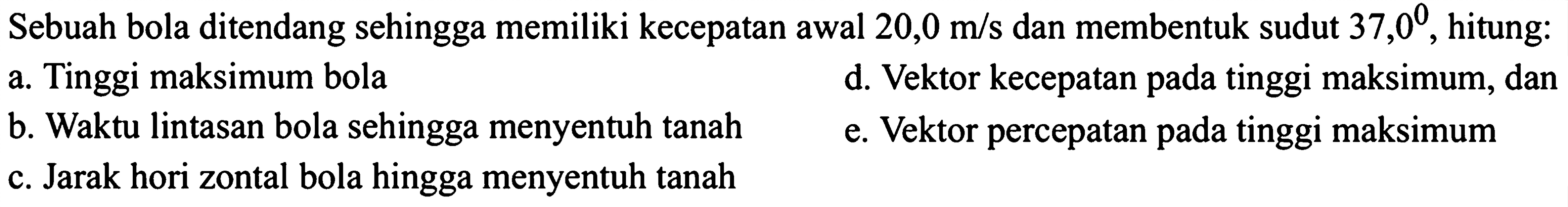 Sebuah bola ditendang sehingga memiliki kecepatan awal 20,0 m/s dan membentuk sudut 37,0, hitung: 
a. Tinggi maksimum bola 
d. Vektor kecepatan pada tinggi maksimum, dan 
b. Waktu lintasan bola sehingga menyentuh tanah 
e. Vektor percepatan tinggi maksimum 
c. Jarak horizontal bola hingga menyentuh tanah