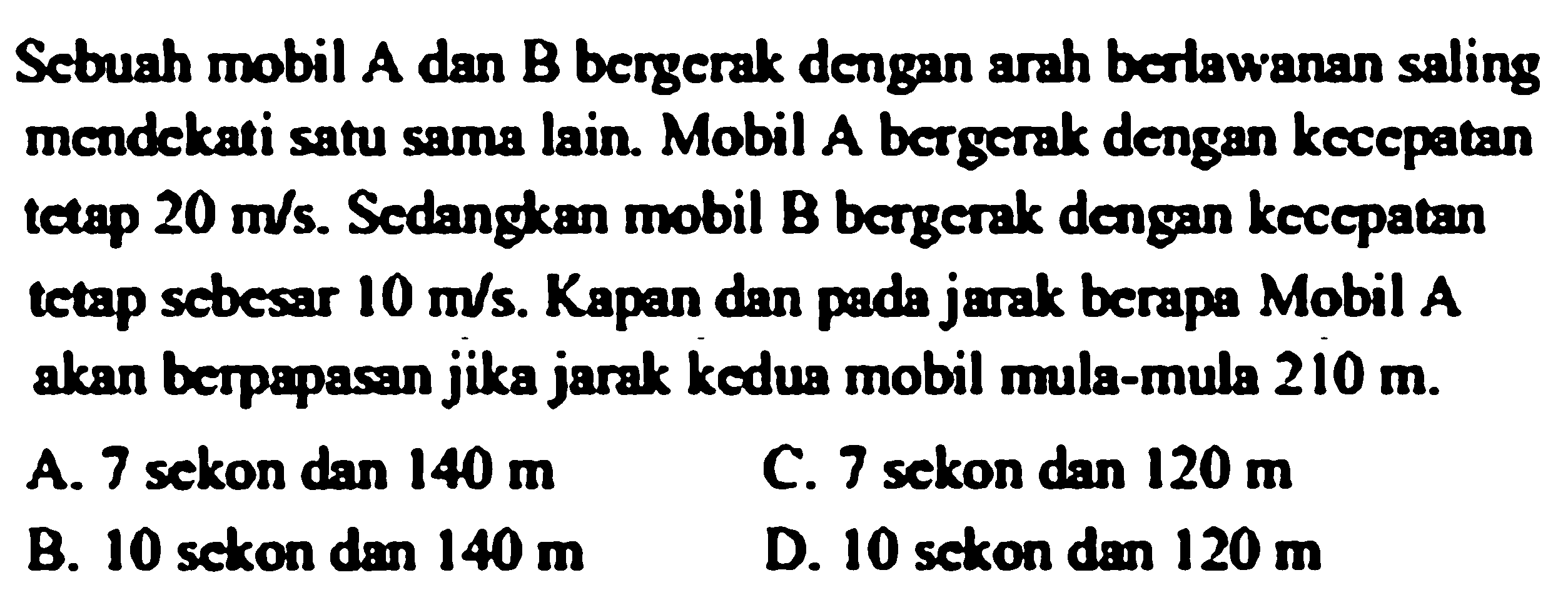 Scbuah mobil A dan B bergerak dengan arah berlawanan saling mendekati satu sama lain. Mobil A bergerak dengan kecepatan tetap 20 m/s. Sedangkan mobil B bergerak dengan kecepatan tetap sebesar 10 m/s. Kapan dan pada jarak berapa Mobil A akan berpapasan jika jarak kedua mobil mula-mula 210 m.