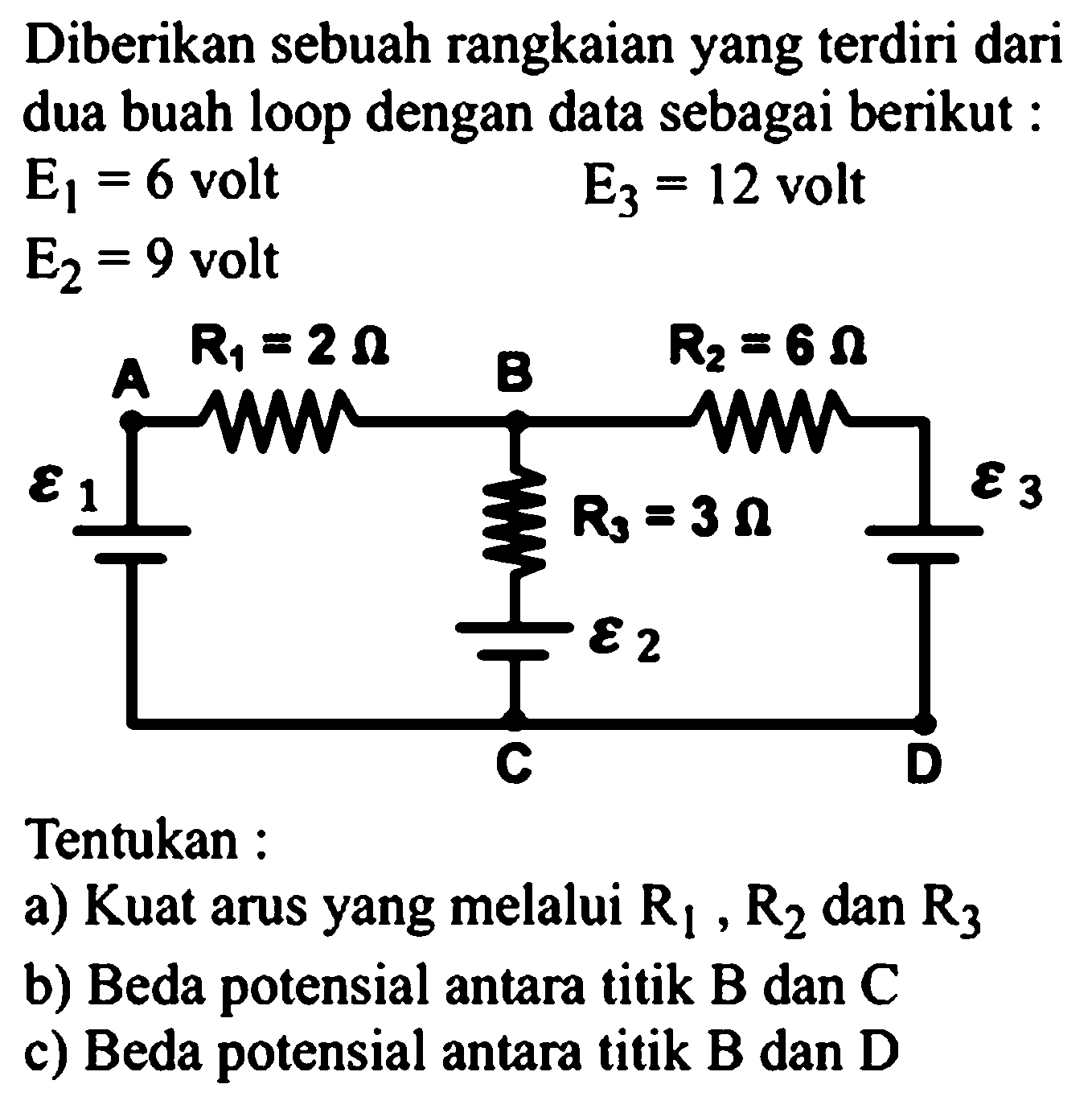 Diberikan sebuah rangkaian yang terdiri dari dua buah loop dengan data sebagai berikut: E1=6 volt E2=9 volt E3=12 volt epsilon1 A R1=2 ohm B R2=6 ohm R3=3 ohm epsilon2 C epsilon3 D Tentukan :a) Kuat arus yang melalui  R1, R2 dan R3 b) Beda potensial antara titik B dan Cc) Beda potensial antara titik B dan D