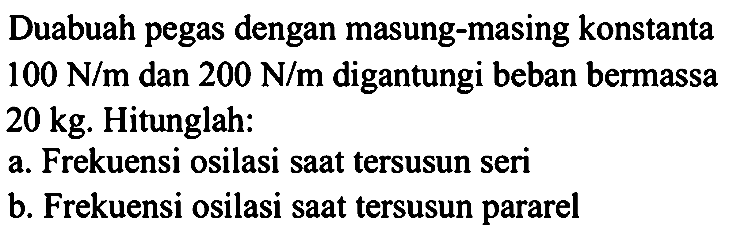 Dua buah pegas dengan masing-masing konstanta 100 N/m dan 200 N/m digantungi beban bermassa 20 kg. Hitunglah:
a. Frekuensi osilasi saat tersusun seri
b. Frekuensi osilasi saat tersusun pararel