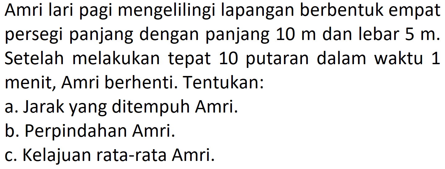 Amri lari pagi mengelilingi lapangan berbentuk empat persegi panjang dengan panjang  10 m  dan lebar  5 m . Setelah melakukan tepat 10 putaran dalam waktu 1 menit, Amri berhenti. Tentukan:
a. Jarak yang ditempuh Amri.
b. Perpindahan Amri.
c. Kelajuan rata-rata Amri.