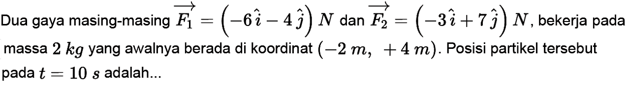 Dua gaya masing-masing vektor F1 = (-6i - 4j) N  dan  vektor F2= (-3i + 7j) N , bekerja pada massa 2 kg  yang awalnya berada di koordinat  (-2m, +4m) . Posisi partikel tersebut pada  t=10 s  adalah...