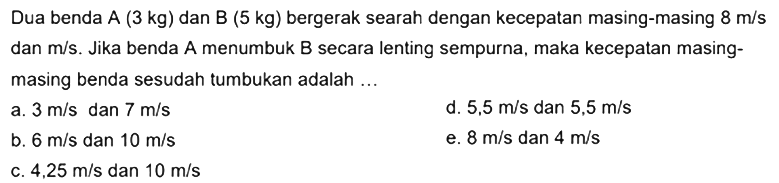 Dua benda A (3 kg) dan B (  5 kg)  bergerak searah dengan kecepatan masing-masing  8 m / s  dan  m / s . Jika benda  A  menumbuk  B  secara lenting sempurna, maka kecepatan masingmasing benda sesudah tumbukan adalah ...
a.  3 m / s  dan  7 m / s 
d.  5,5 m / s  dan  5,5 m / s 
b.  6 m / s  dan  10 m / s 
e.  8 m / s  dan  4 m / s 
c.  4,25 m / s  dan  10 m / s 