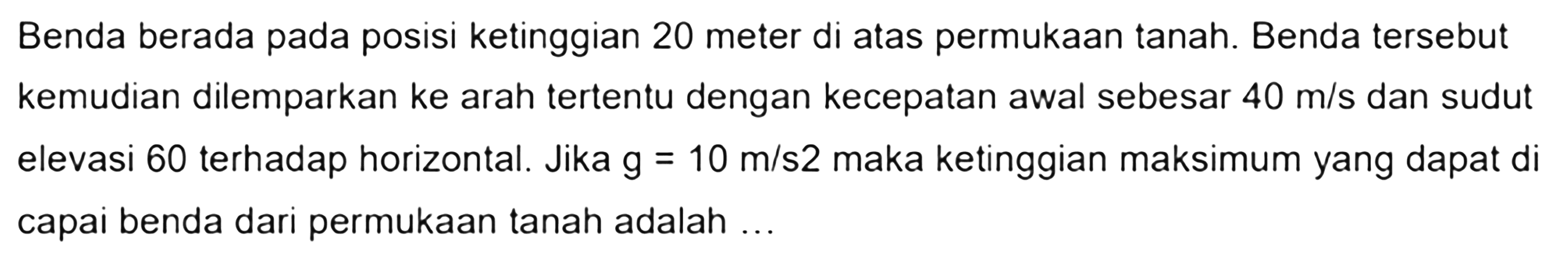 Benda berada pada posisi ketinggian 20 meter di atas permukaan tanah. Benda tersebut kemudian dilemparkan ke arah tertentu dengan kecepatan awal sebesar 40 m/s dan sudut elevasi 60 terhadap horizontal. Jika g = 10 m/s^2 maka ketinggian maksimum yang dapat dicapai benda dari permukaan tanah adalah