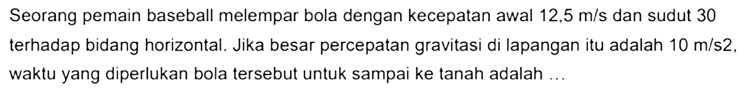 Seorang pemain baseball melempar bola dengan kecepatan awal 12,5 m/s dan sudut 30 terhadap bidang horizontal. Jika besar percepatan gravitasi di lapangan itu adalah 10 m/s^2, waktu yang diperlukan bola tersebut untuk sampai ke tanah adalah ...