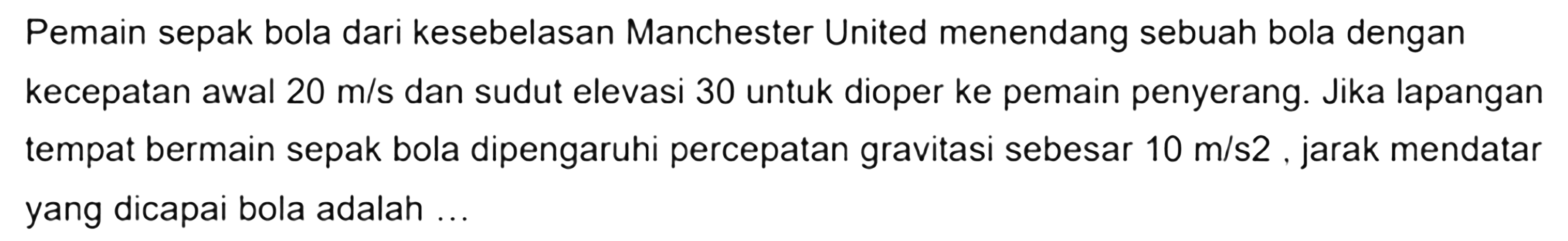 Pemain sepak bola dari kesebelasan Manchester United menendang sebuah bola dengan kecepatan awal 20 m/s dan sudut elevasi 30 untuk dioper ke pemain penyerang. Jika lapangan tempat bermain sepak bola dipengaruhi percepatan gravitasi sebesar 10 m/s^2, jarak mendatar yang dicapai bola adalah