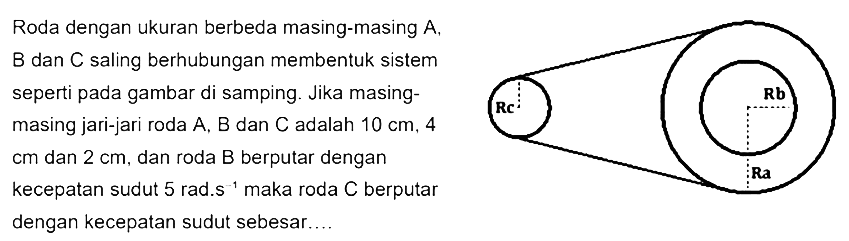 Roda dengan ukuran berbeda masing-masing A, B, dan C saling berhubungan membentuk sistem seperti pada gambar di samping. Jika masing-masing jari-jari roda A, B, dan C adalah 10 cm, 4 cm dan 2 cm, dan roda B berputar dengan kecepatan sudut 5 rad.s^(-1) maka roda C berputar dengan kecepatan sudut sebesar Rc Rb Ra