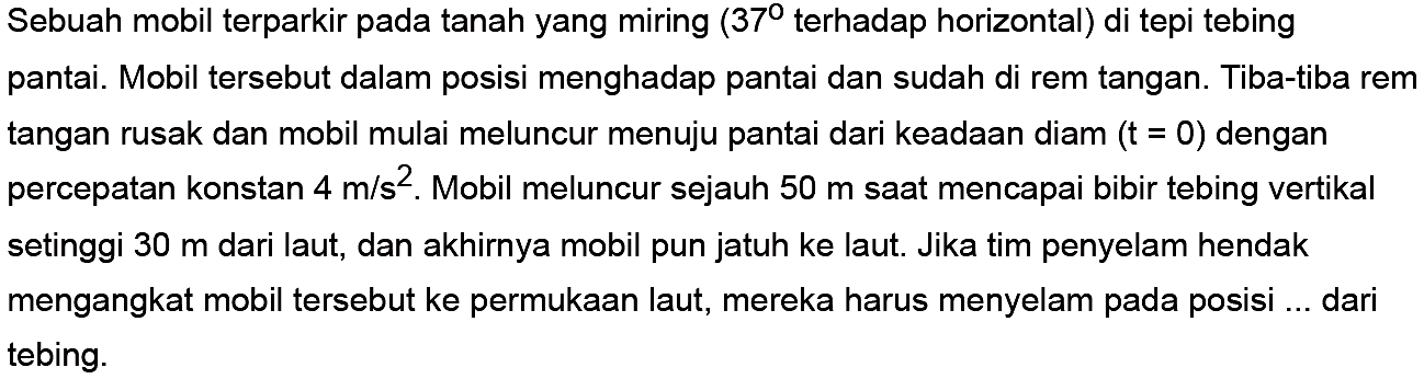 Sebuah mobil terparkir pada tanah yang miring (37 terhadap horizontal) di tepi tebing pantai. Mobil tersebut dalam posisi menghadap pantai dan sudah di rem tangan. Tiba-tiba rem tangan rusak dan mobil mulai meluncur menuju pantai dari keadaan diam (t=0) dengan percepatan konstan 4 m/s^2. Mobil meluncur sejauh 50 m saat mencapai bibir tebing vertikal setinggi 30 m dari laut, dan akhirnya mobil pun jatuh ke laut. Jika tim penyelam hendak mengangkat mobil tersebut ke permukaan laut, mereka harus menyelam pada posisi ... dari tebing.