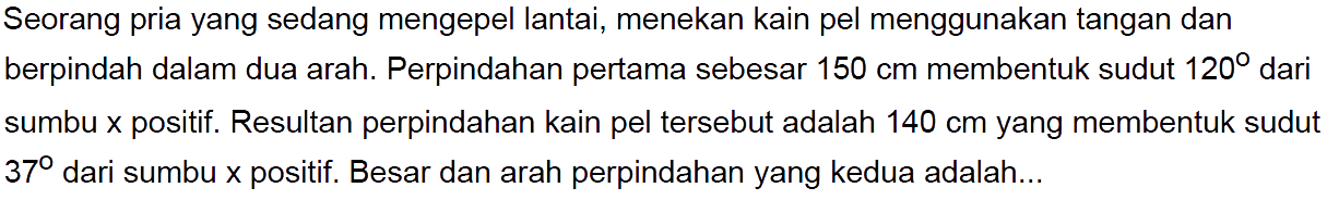 Seorang pria yang sedang mengepel lantai, menekan kain pel menggunakan tangan dan berpindah dalam dua arah. Perpindahan pertama sebesar  150 cm  membentuk sudut  120  dari sumbu x positif. Resultan perpindahan kain pel tersebut adalah  140 cm  yang membentuk sudut  37  dari sumbu  x  positif. Besar dan arah perpindahan yang kedua adalah...