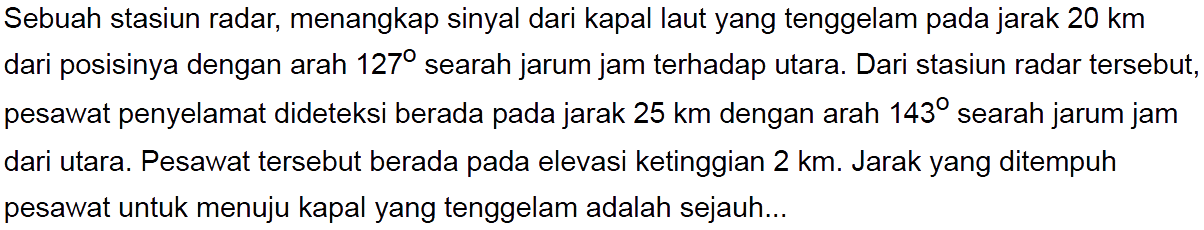 Sebuah stasiun radar, menangkap sinyal dari kapal laut yang tenggelam pada jarak 20 km dari posisinya dengan arah 127 searah jarum jam terhadap utara. Dari stasiun radar tersebut, pesawat penyelamat dideteksi berada pada jarak 25 km dengan arah 143 searah jarum jam dari utara. Pesawat tersebut berada pada elevasi ketinggian 2 km. Jarak yang ditempuh pesawat untuk menuju kapal yang tenggelam adalah sejauh...