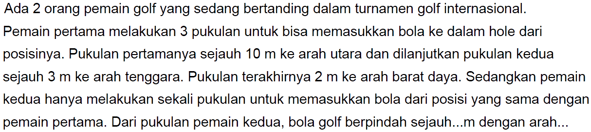 Ada 2 orang pemain golf yang sedang bertanding dalam turnamen golf internasional. Pemain pertama melakukan 3 pukulan untuk bisa memasukkan bola ke dalam hole dari posisinya. Pukulan pertamanya sejauh 10 m ke arah utara dan dilanjutkan pukulan kedua sejauh 3 m ke arah tenggara. Pukulan terakhirnya 2 m ke arah barat daya. Sedangkan pemain kedua hanya melakukan sekali pukulan untuk memasukkan bola dari posisi yang sama dengan pemain pertama. Dari pukulan pemain kedua, bola golf berpindah sejauh...m dengan arah...