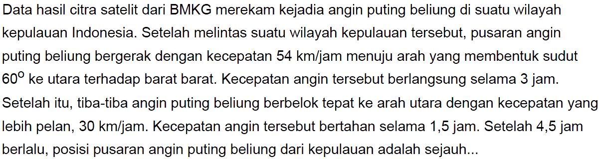 Data hasil citra satelit dari BMKG merekam kejadia angin puting beliung di suatu wilayah kepulauan Indonesia. Setelah melintas suatu wilayah kepulauan tersebut, pusaran angin puting beliung bergerak dengan kecepatan 54 km/jam menuju arah yang membentuk sudut 60 ke utara terhadap barat barat. Kecepatan angin tersebut berlangsung selama 3 jam. Setelah itu, tiba-tiba angin puting beliung berbelok tepat ke arah utara dengan kecepatan yang lebih pelan, 30 km/jam. Kecepatan angin tersebut bertahan selama 1,5 jam. Setelah 4,5 jam berlalu, posisi pusaran angin puting beliung dari kepulauan adalah sejauh...